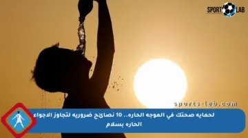 لحماية صحتك في الموجة الحارة.. 10 نصائح ضرورية لتجاوز الأجواء الحارة بسلام